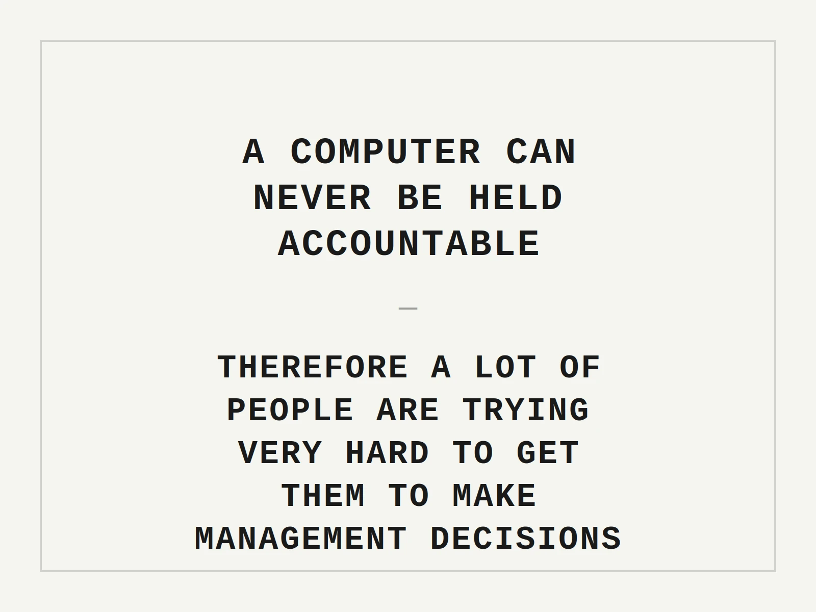 A computer can never be held accountable, therefore a lot of people are trying very hard to get them to make management decisions. — IBM, 1979